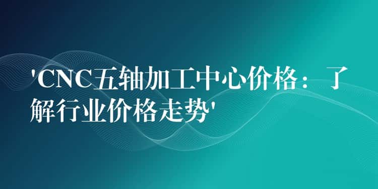 ‘CNC五轴加工中心价格：了解行业价格走势’